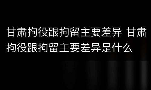 甘肃拘役跟拘留主要差异 甘肃拘役跟拘留主要差异是什么