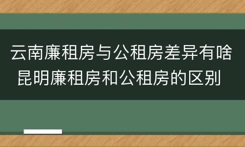云南廉租房与公租房差异有啥 昆明廉租房和公租房的区别