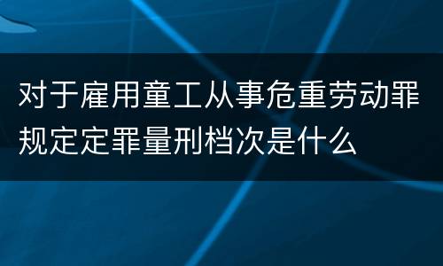 对于雇用童工从事危重劳动罪规定定罪量刑档次是什么