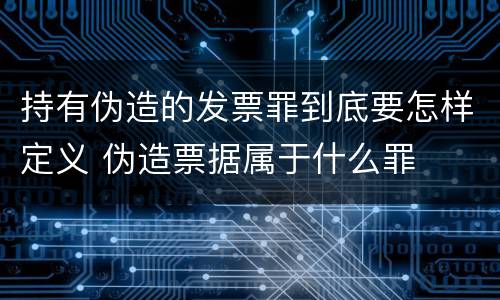 持有伪造的发票罪到底要怎样定义 伪造票据属于什么罪