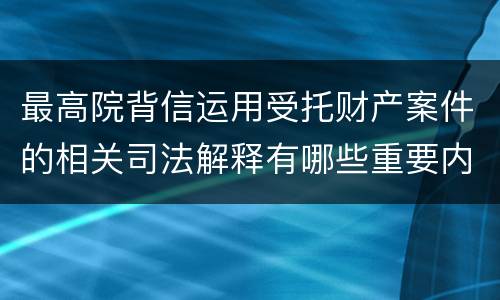 最高院背信运用受托财产案件的相关司法解释有哪些重要内容