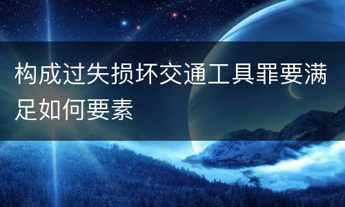 构成过失损坏交通工具罪要满足如何要素