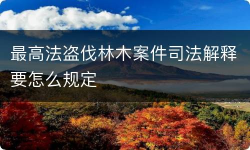 最高法盗伐林木案件司法解释要怎么规定