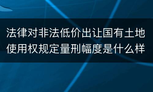 法律对非法低价出让国有土地使用权规定量刑幅度是什么样