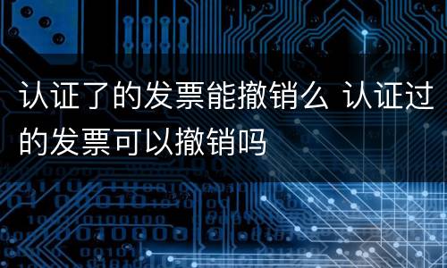 认证了的发票能撤销么 认证过的发票可以撤销吗