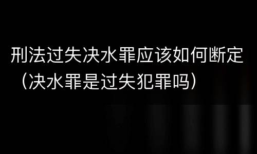 刑法过失决水罪应该如何断定（决水罪是过失犯罪吗）