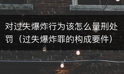 对过失爆炸行为该怎么量刑处罚（过失爆炸罪的构成要件）