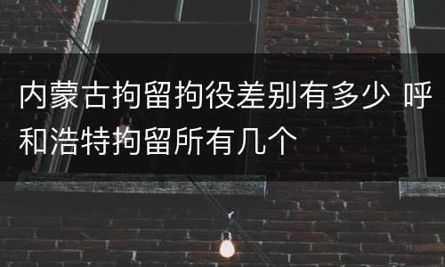 内蒙古拘留拘役差别有多少 呼和浩特拘留所有几个