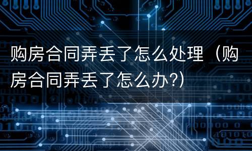 购房合同弄丢了怎么处理（购房合同弄丢了怎么办?）