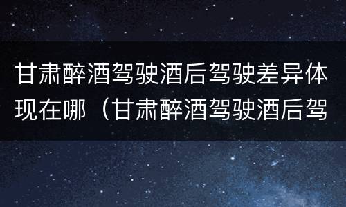 甘肃醉酒驾驶酒后驾驶差异体现在哪（甘肃醉酒驾驶酒后驾驶差异体现在哪些地方）