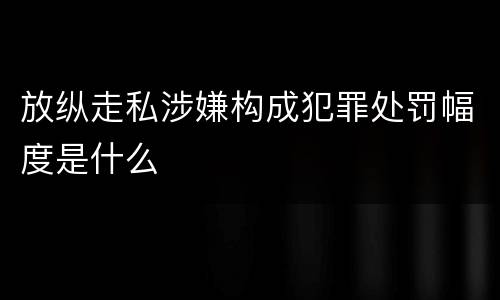 放纵走私涉嫌构成犯罪处罚幅度是什么