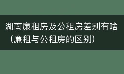 湖南廉租房及公租房差别有啥（廉租与公租房的区别）