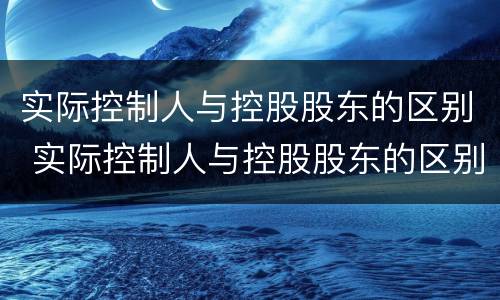 实际控制人与控股股东的区别 实际控制人与控股股东的区别在哪