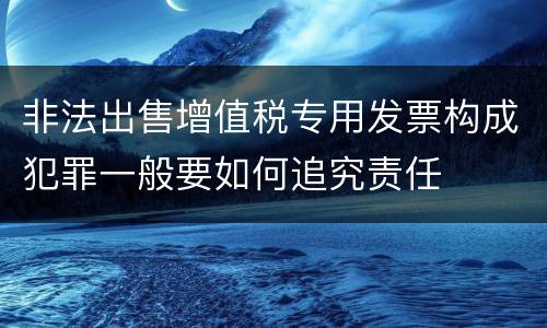 非法出售增值税专用发票构成犯罪一般要如何追究责任