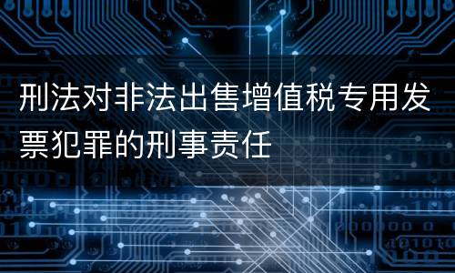 刑法对非法出售增值税专用发票犯罪的刑事责任