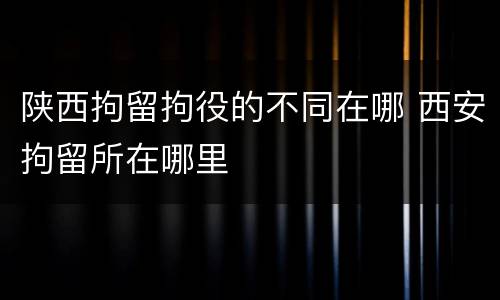 陕西拘留拘役的不同在哪 西安拘留所在哪里