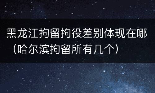 黑龙江拘留拘役差别体现在哪（哈尔滨拘留所有几个）