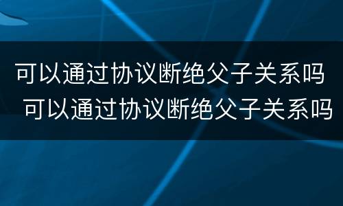 可以通过协议断绝父子关系吗 可以通过协议断绝父子关系吗