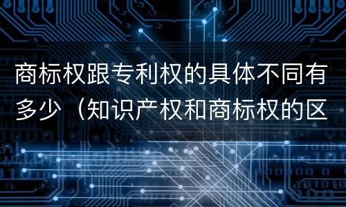商标权跟专利权的具体不同有多少（知识产权和商标权的区别）