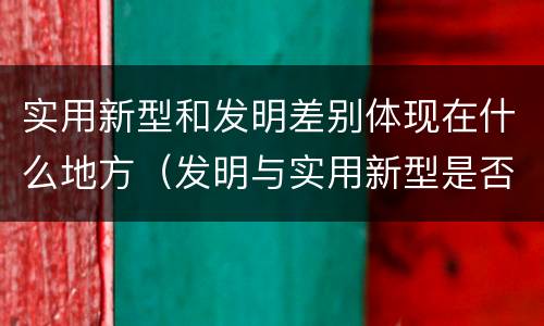 实用新型和发明差别体现在什么地方（发明与实用新型是否具有实用性）