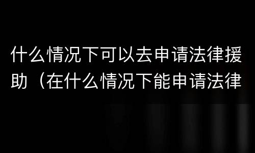 什么情况下可以去申请法律援助（在什么情况下能申请法律援助）