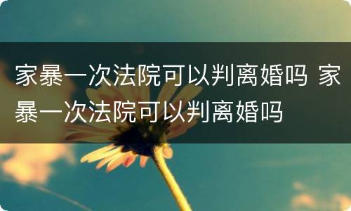 家暴一次法院可以判离婚吗 家暴一次法院可以判离婚吗