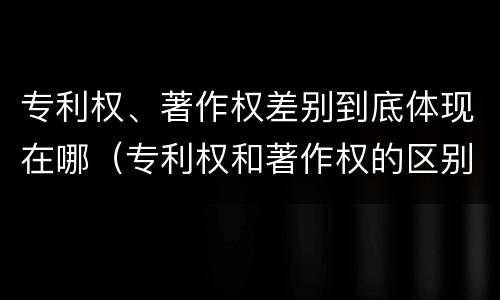 专利权、著作权差别到底体现在哪（专利权和著作权的区别）