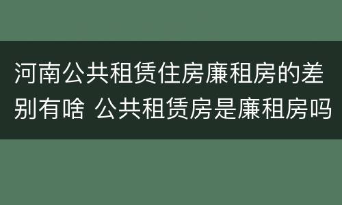 河南公共租赁住房廉租房的差别有啥 公共租赁房是廉租房吗