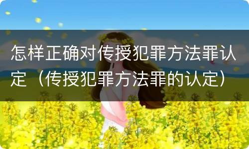 怎样正确对传授犯罪方法罪认定（传授犯罪方法罪的认定）