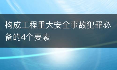 构成工程重大安全事故犯罪必备的4个要素