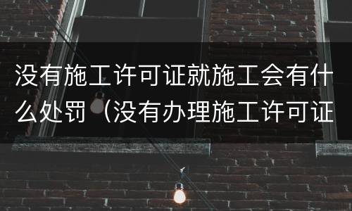 没有施工许可证就施工会有什么处罚（没有办理施工许可证施工,会有什么处罚）