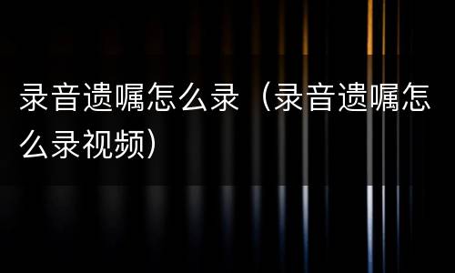 录音遗嘱怎么录（录音遗嘱怎么录视频）
