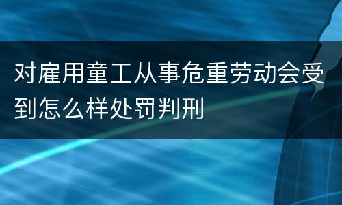 对雇用童工从事危重劳动会受到怎么样处罚判刑