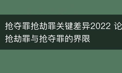 抢夺罪抢劫罪关键差异2022 论抢劫罪与抢夺罪的界限
