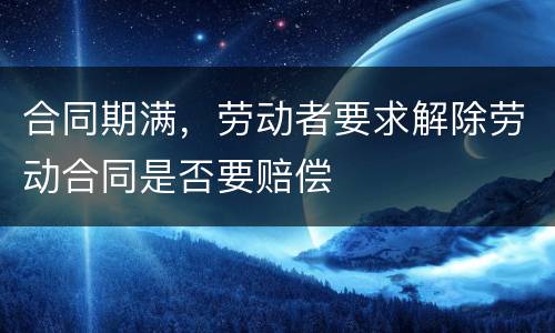 合同期满，劳动者要求解除劳动合同是否要赔偿
