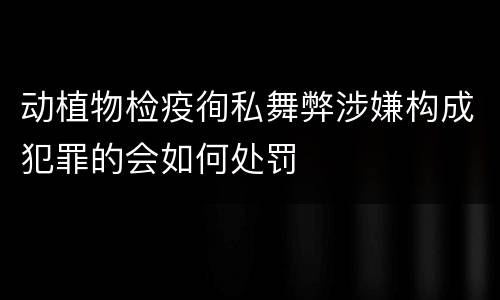 动植物检疫徇私舞弊涉嫌构成犯罪的会如何处罚