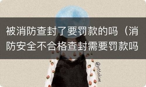 被消防查封了要罚款的吗（消防安全不合格查封需要罚款吗）