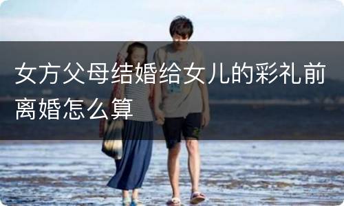 女方父母结婚给女儿的彩礼前离婚怎么算