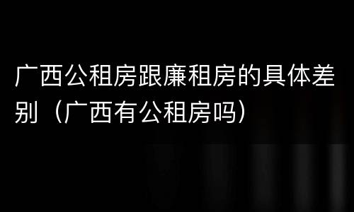 广西公租房跟廉租房的具体差别（广西有公租房吗）