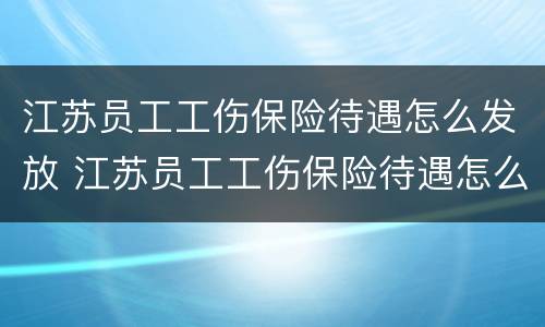 江苏员工工伤保险待遇怎么发放 江苏员工工伤保险待遇怎么发放补贴