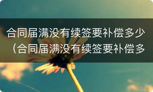 合同届满没有续签要补偿多少（合同届满没有续签要补偿多少钱）