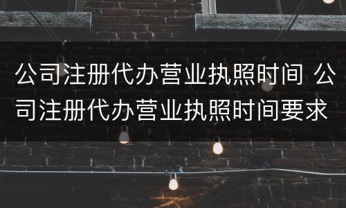 公司注册代办营业执照时间 公司注册代办营业执照时间要求