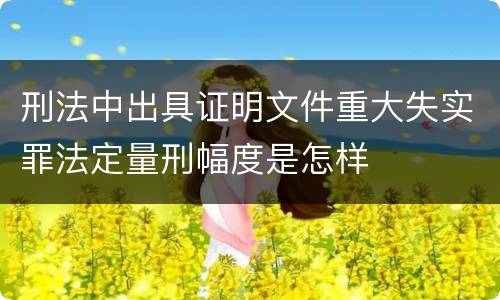 刑法中出具证明文件重大失实罪法定量刑幅度是怎样