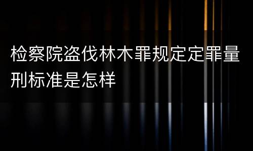 检察院盗伐林木罪规定定罪量刑标准是怎样