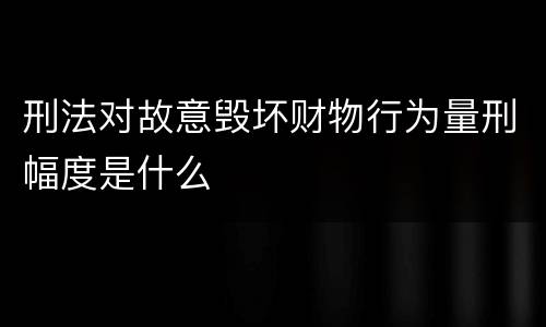 刑法对故意毁坏财物行为量刑幅度是什么