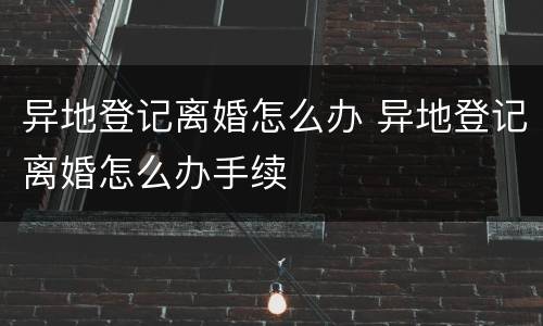 异地登记离婚怎么办 异地登记离婚怎么办手续