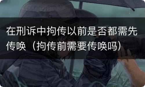 在刑诉中拘传以前是否都需先传唤（拘传前需要传唤吗）