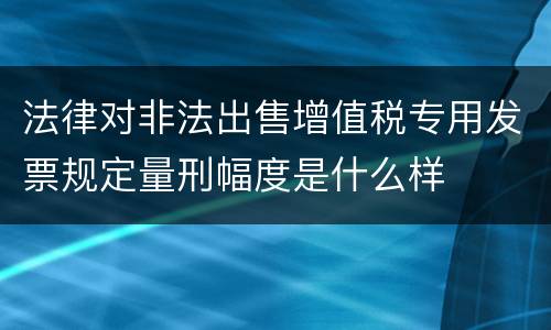 法律对非法出售增值税专用发票规定量刑幅度是什么样