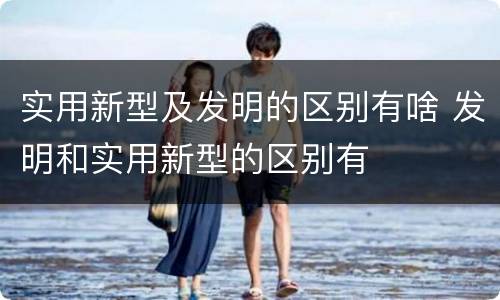 实用新型及发明的区别有啥 发明和实用新型的区别有