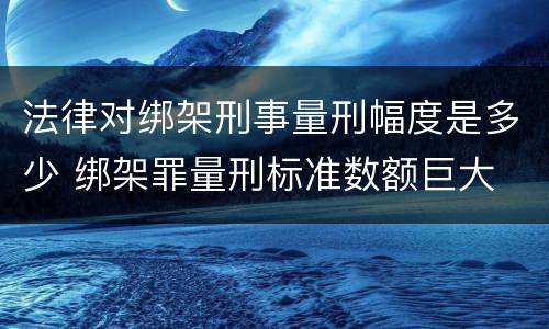 法律对绑架刑事量刑幅度是多少 绑架罪量刑标准数额巨大